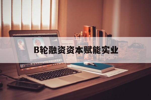 河池市B轮融资资本赋能实业(b轮融资公司值得工作吗)