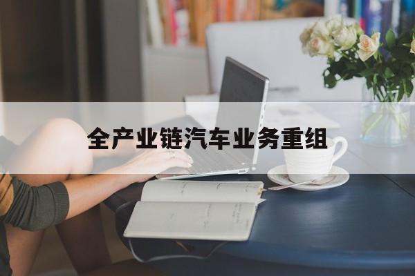 河池市全产业链汽车业务重组(全产业链汽车业务重组的意义)
